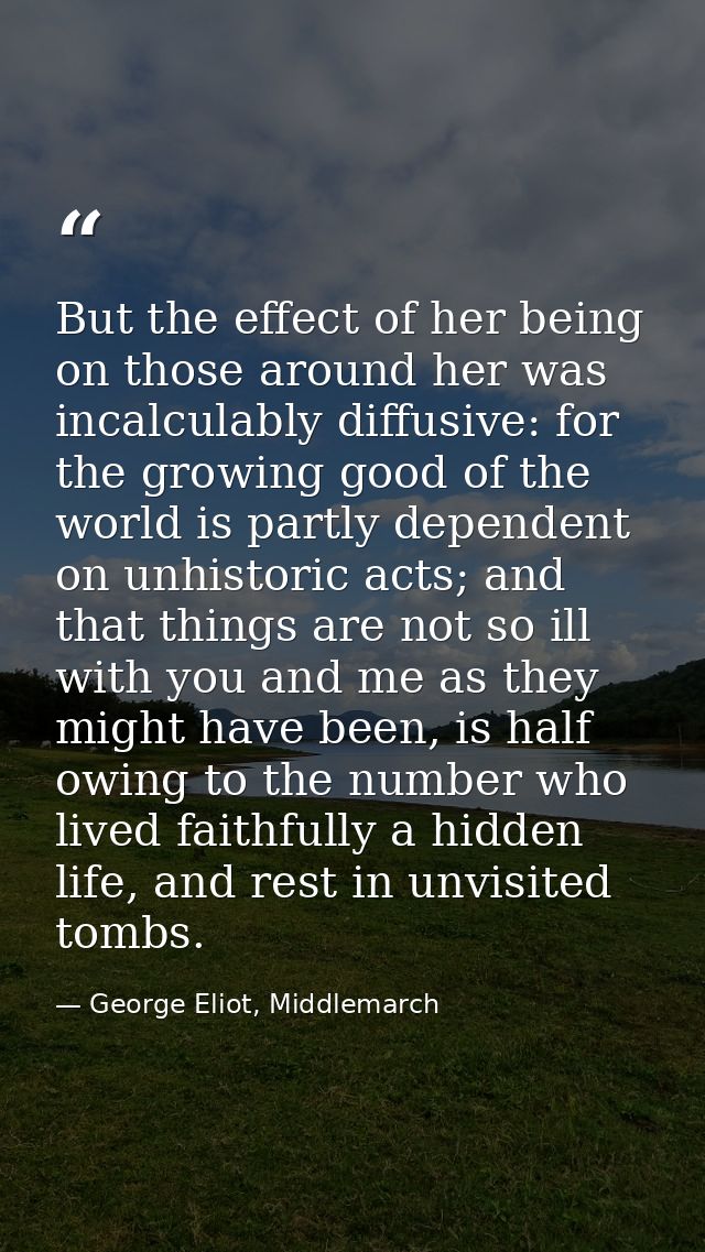 But the effect of her being on those around her was incalculably diffusive: for the growing good of the world is partly  — George Eliot, Middlemarch