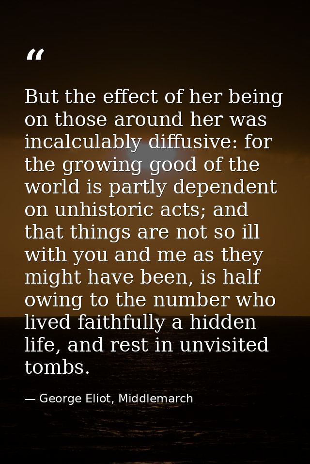 But the effect of her being on those around her was incalculably diffusive: for the growing good of the world is partly  — George Eliot, Middlemarch