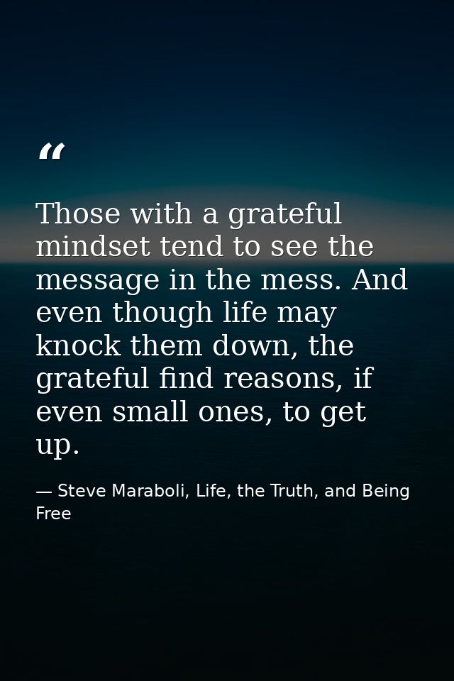 Those with a grateful mindset tend to see the message in the mess. And even though life may knock them down, the gratefu — Steve Maraboli, Life, the Truth, and Being Free