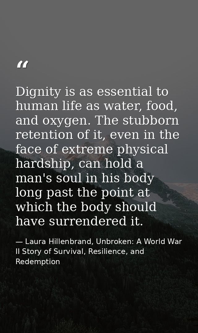 Dignity is as essential to human life as water, food, and oxygen. The stubborn retention of it, even in the face of extr — Laura Hillenbrand, Unbroken: A World War II Story of Survival, Resilience, and Redemption