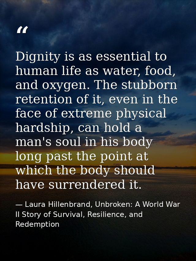 Dignity is as essential to human life as water, food, and oxygen. The stubborn retention of it, even in the face of extr — Laura Hillenbrand, Unbroken: A World War II Story of Survival, Resilience, and Redemption