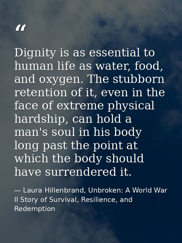 Dignity is as essential to human life as water, food, and oxygen. The stubborn retention of it, even in the face of extr — Laura Hillenbrand, Unbroken: A World War II Story of Survival, Resilience, and Redemption