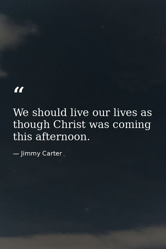 We should live our lives as though Christ was coming this afternoon. — Jimmy Carter