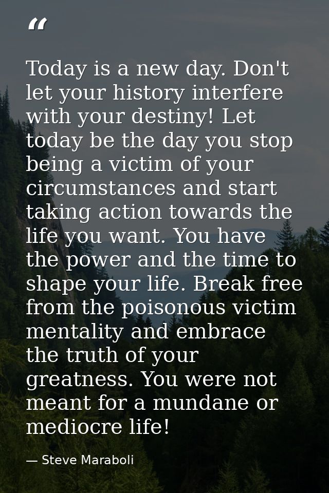 Today is a new day. Don't let your history interfere with your destiny! Let today be the day you stop being a victim of  — Steve Maraboli