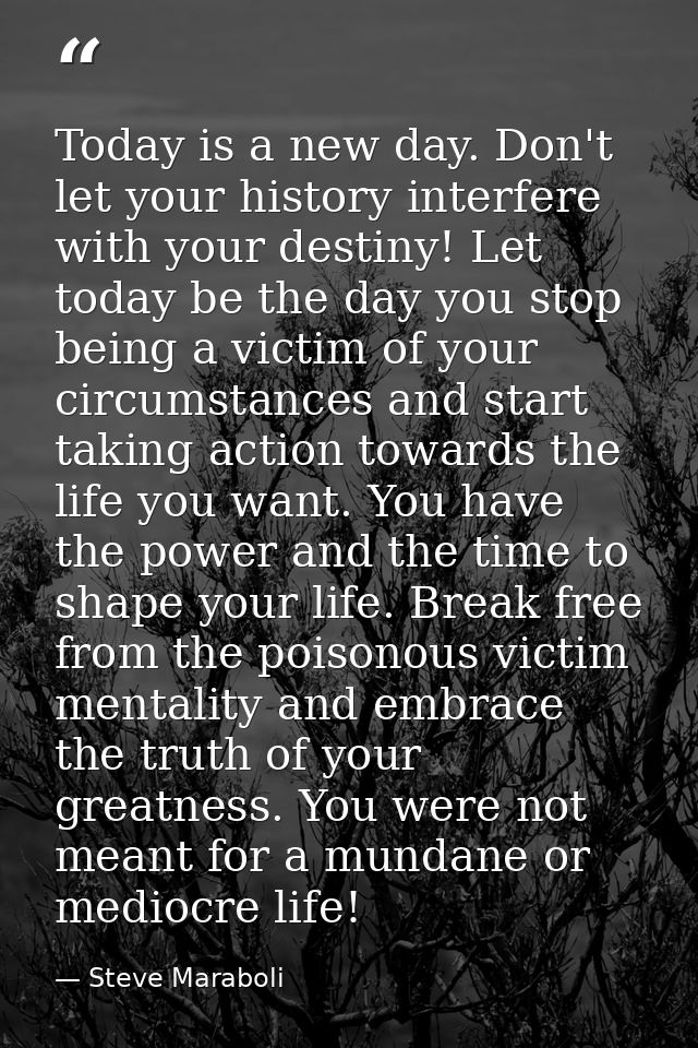 Today is a new day. Don't let your history interfere with your destiny! Let today be the day you stop being a victim of  — Steve Maraboli