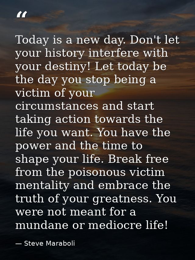 Today is a new day. Don't let your history interfere with your destiny! Let today be the day you stop being a victim of  — Steve Maraboli