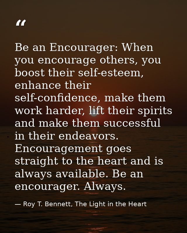 Be an Encourager: When you encourage others, you boost their self-esteem, enhance their self-confidence, make them work  — Roy T. Bennett, The Light in the Heart
