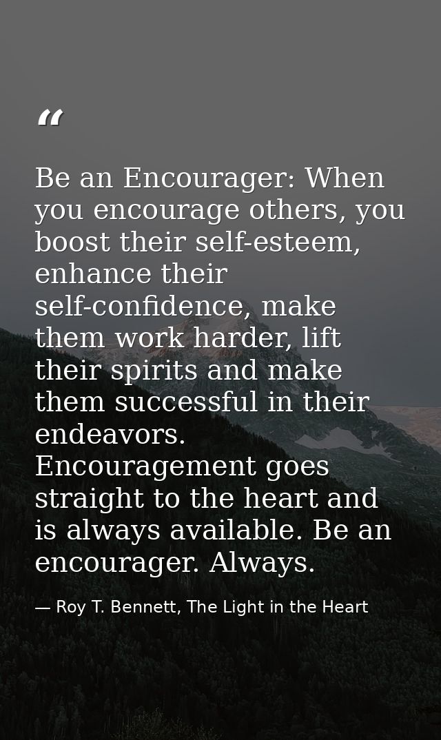 Be an Encourager: When you encourage others, you boost their self-esteem, enhance their self-confidence, make them work  — Roy T. Bennett, The Light in the Heart