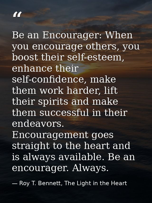 Be an Encourager: When you encourage others, you boost their self-esteem, enhance their self-confidence, make them work  — Roy T. Bennett, The Light in the Heart