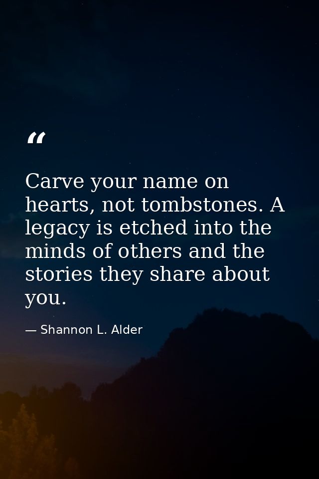 Carve your name on hearts, not tombstones. A legacy is etched into the minds of others and the stories they share about  — Shannon L. Alder