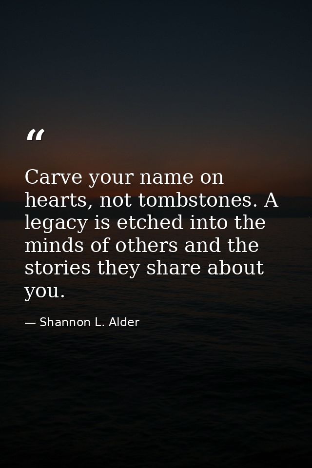 Carve your name on hearts, not tombstones. A legacy is etched into the minds of others and the stories they share about  — Shannon L. Alder