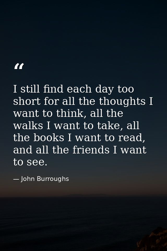 I still find each day too short for all the thoughts I want to think, all the walks I want to take, all the books I want — John Burroughs
