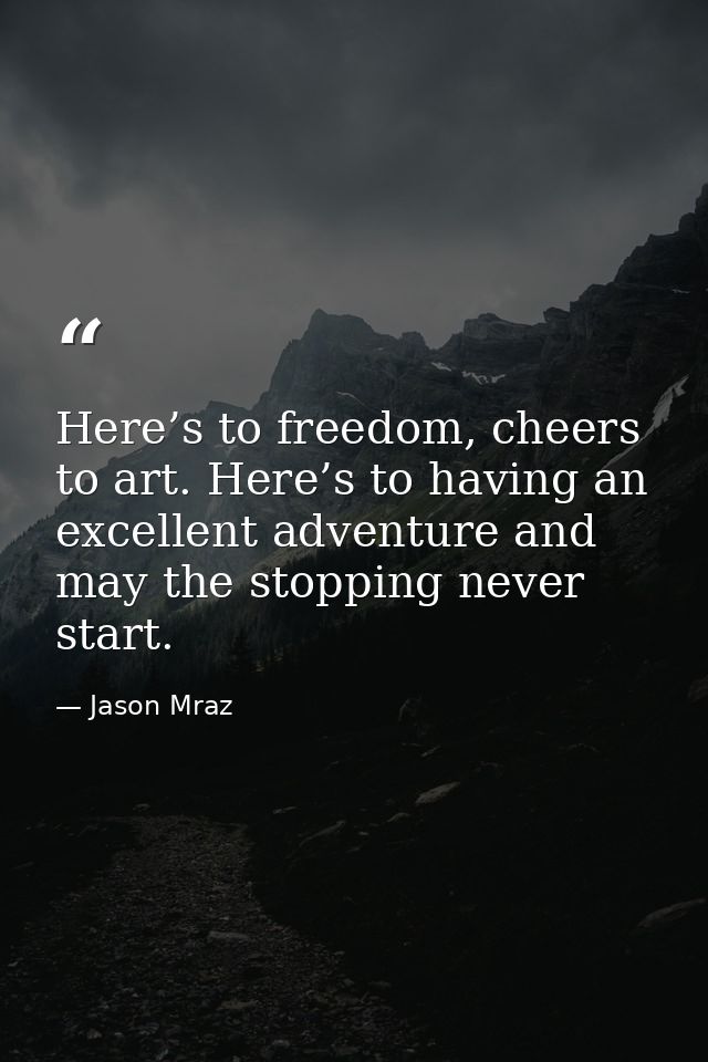 Here’s to freedom, cheers to art. Here’s to having an excellent adventure and may the stopping never start. — Jason Mraz