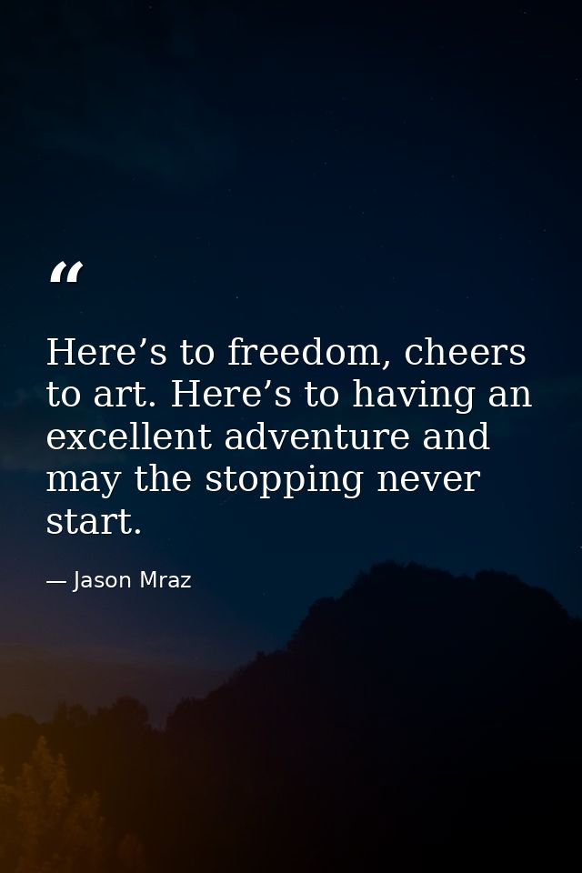 Here’s to freedom, cheers to art. Here’s to having an excellent adventure and may the stopping never start. — Jason Mraz