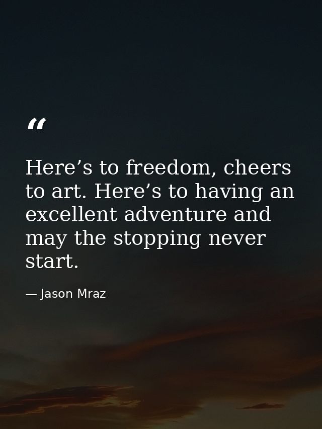 Here’s to freedom, cheers to art. Here’s to having an excellent adventure and may the stopping never start. — Jason Mraz