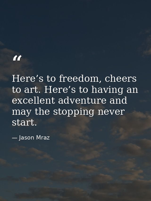 Here’s to freedom, cheers to art. Here’s to having an excellent adventure and may the stopping never start. — Jason Mraz