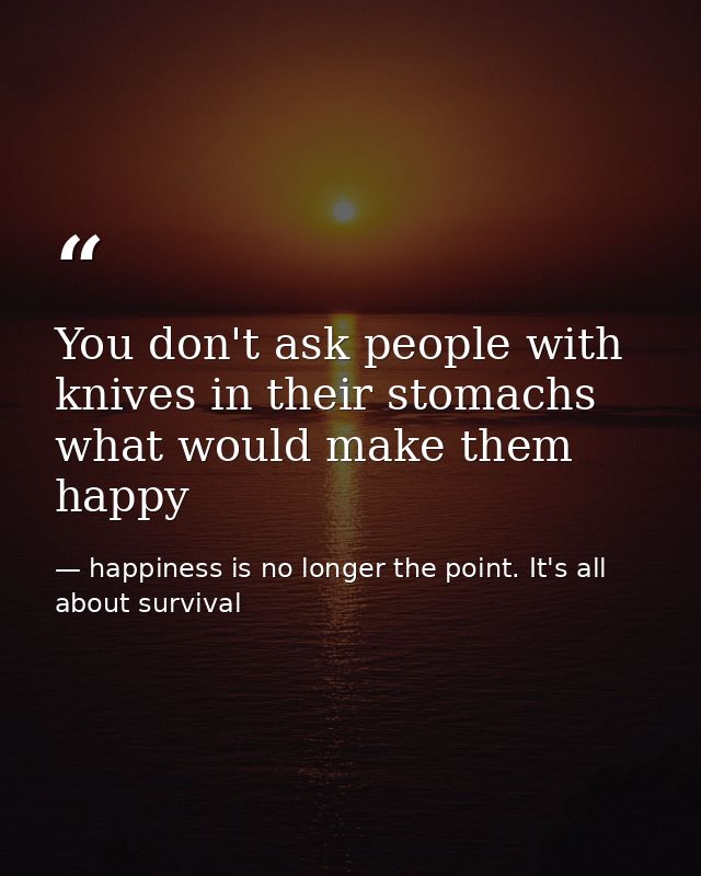 You don't ask people with knives in their stomachs what would make them happy — happiness is no longer the point. It's all about survival