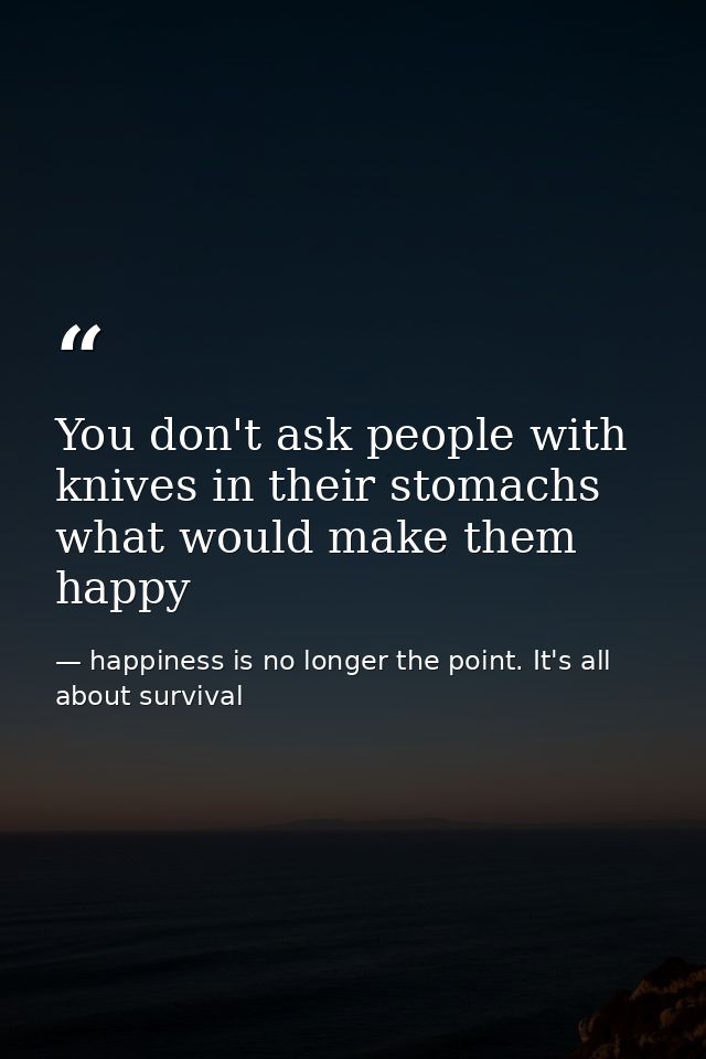 You don't ask people with knives in their stomachs what would make them happy — happiness is no longer the point. It's all about survival