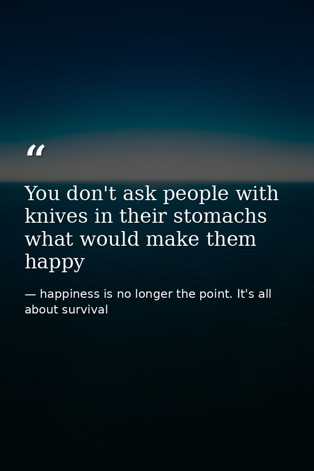 You don't ask people with knives in their stomachs what would make them happy — happiness is no longer the point. It's all about survival