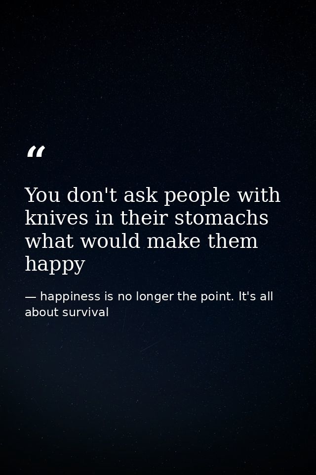 You don't ask people with knives in their stomachs what would make them happy — happiness is no longer the point. It's all about survival