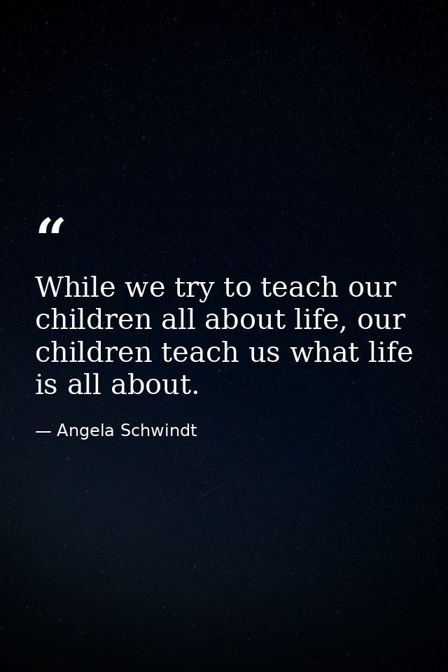 While we try to teach our children all about life, our children teach us what life is all about. — Angela Schwindt