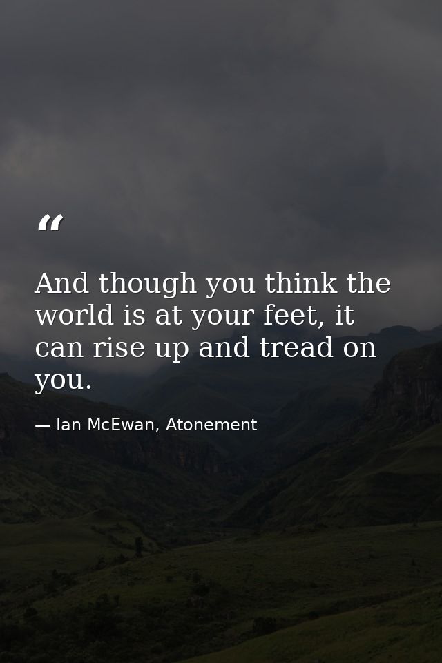 And though you think the world is at your feet, it can rise up and tread on you. — Ian McEwan, Atonement