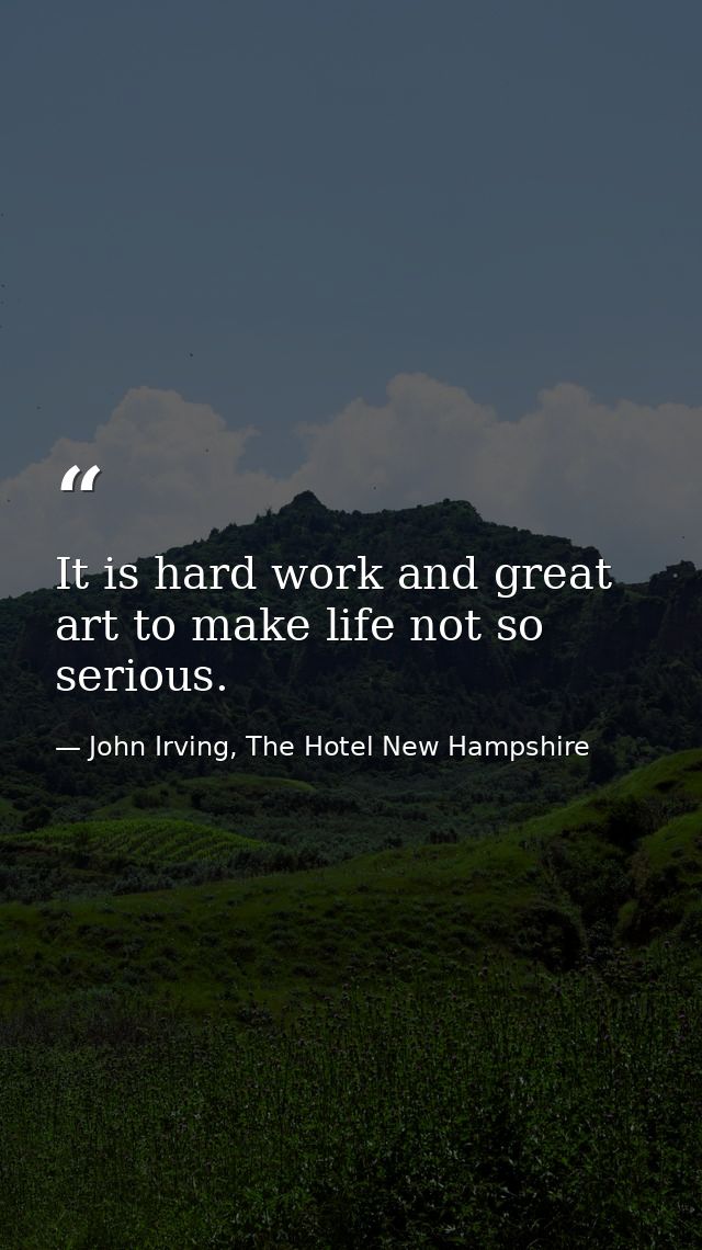 It is hard work and great art to make life not so serious. — John Irving, The Hotel New Hampshire