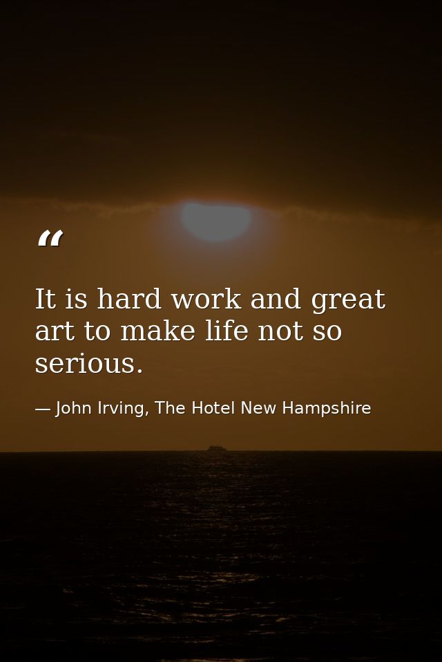 It is hard work and great art to make life not so serious. — John Irving, The Hotel New Hampshire