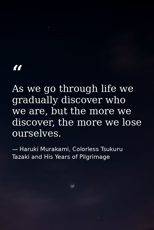 As we go through life we gradually discover who we are, but the more we discover, the more we lose ourselves. — Haruki Murakami, Colorless Tsukuru Tazaki and His Years of Pilgrimage