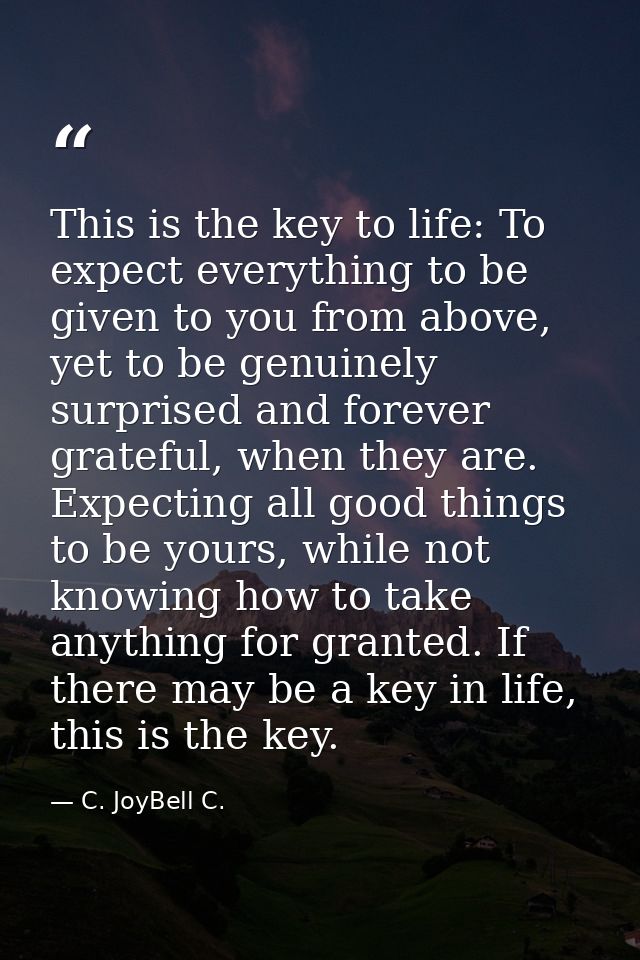This is the key to life: To expect everything to be given to you from above, yet to be genuinely surprised and forever g — C. JoyBell C.