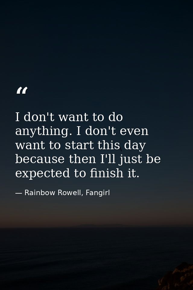 I don't want to do anything. I don't even want to start this day because then I'll just be expected to finish it. — Rainbow Rowell, Fangirl