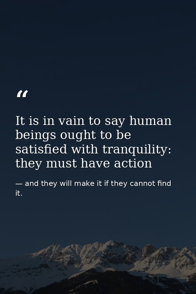 It is in vain to say human beings ought to be satisfied with tranquility: they must have action — and they will make it if they cannot find it.