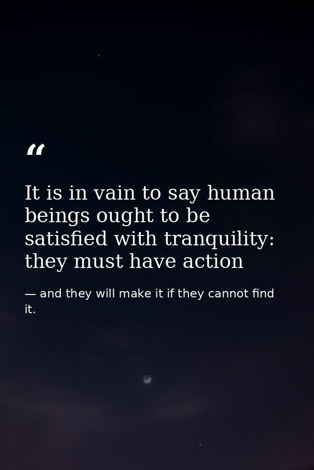 It is in vain to say human beings ought to be satisfied with tranquility: they must have action — and they will make it if they cannot find it.