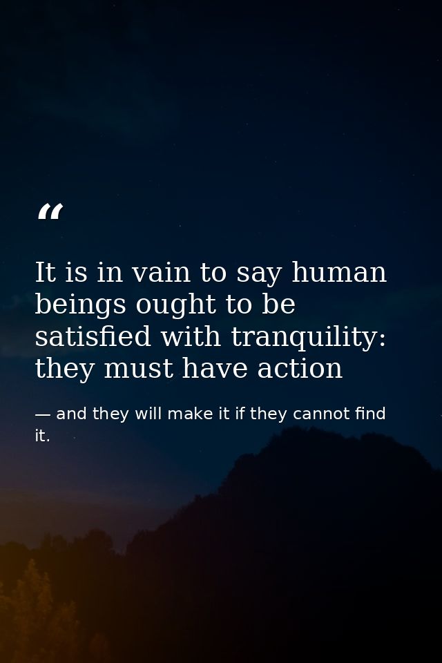 It is in vain to say human beings ought to be satisfied with tranquility: they must have action — and they will make it if they cannot find it.
