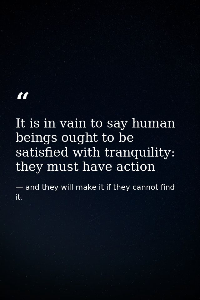 It is in vain to say human beings ought to be satisfied with tranquility: they must have action — and they will make it if they cannot find it.