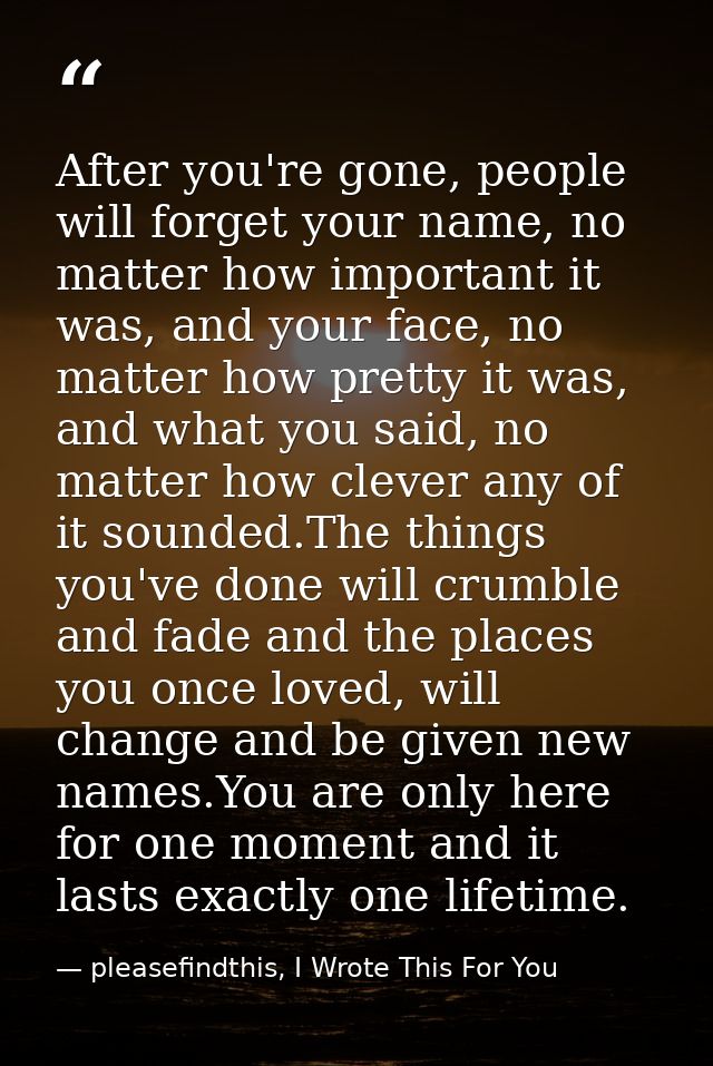 After you're gone, people will forget your name, no matter how important it was, and your face, no matter how pretty it  — pleasefindthis, I Wrote This For You