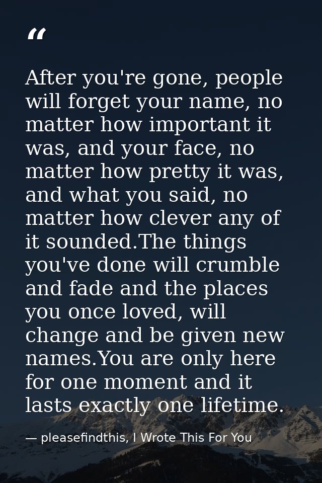 After you're gone, people will forget your name, no matter how important it was, and your face, no matter how pretty it  — pleasefindthis, I Wrote This For You