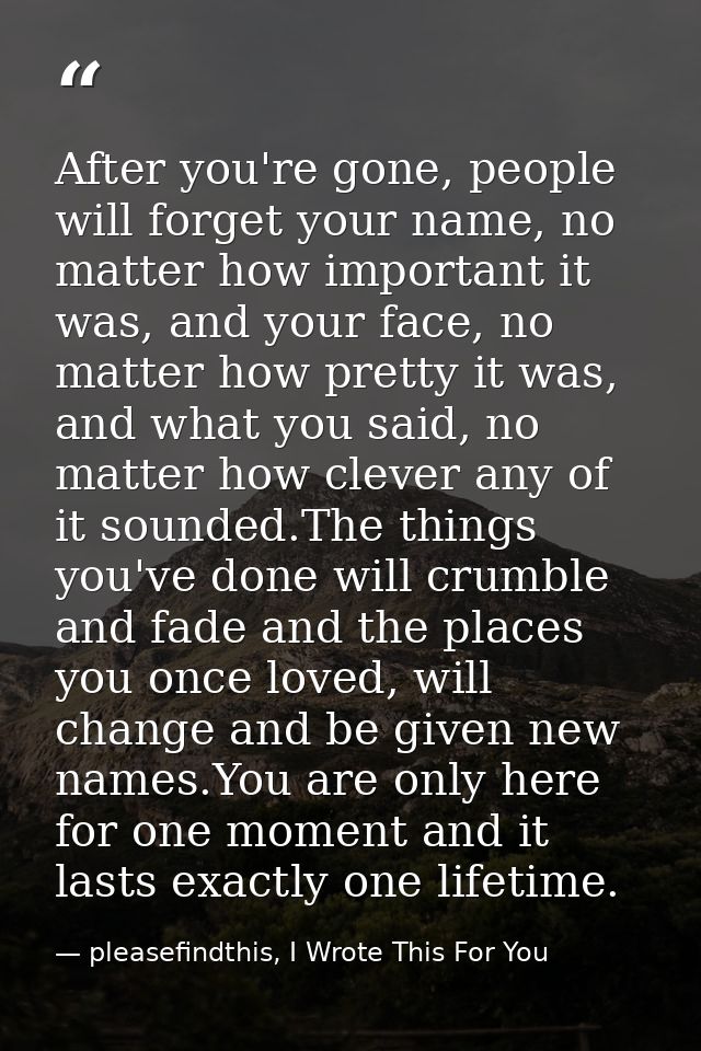 After you're gone, people will forget your name, no matter how important it was, and your face, no matter how pretty it  — pleasefindthis, I Wrote This For You