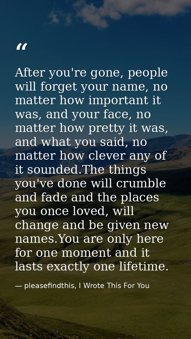 After you're gone, people will forget your name, no matter how important it was, and your face, no matter how pretty it  — pleasefindthis, I Wrote This For You