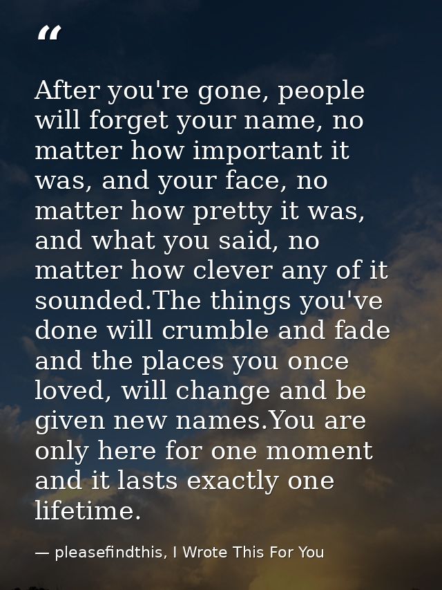After you're gone, people will forget your name, no matter how important it was, and your face, no matter how pretty it  — pleasefindthis, I Wrote This For You