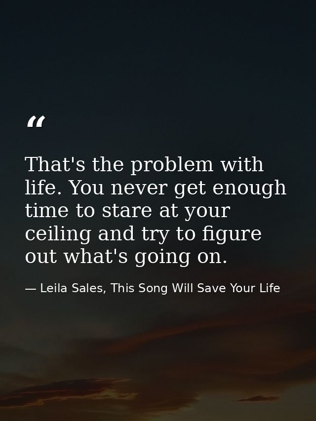 That's the problem with life. You never get enough time to stare at your ceiling and try to figure out what's going on. — Leila Sales, This Song Will Save Your Life