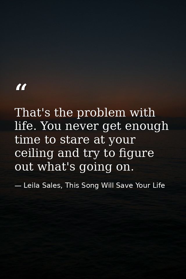 That's the problem with life. You never get enough time to stare at your ceiling and try to figure out what's going on. — Leila Sales, This Song Will Save Your Life