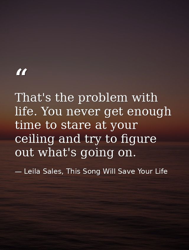 That's the problem with life. You never get enough time to stare at your ceiling and try to figure out what's going on. — Leila Sales, This Song Will Save Your Life