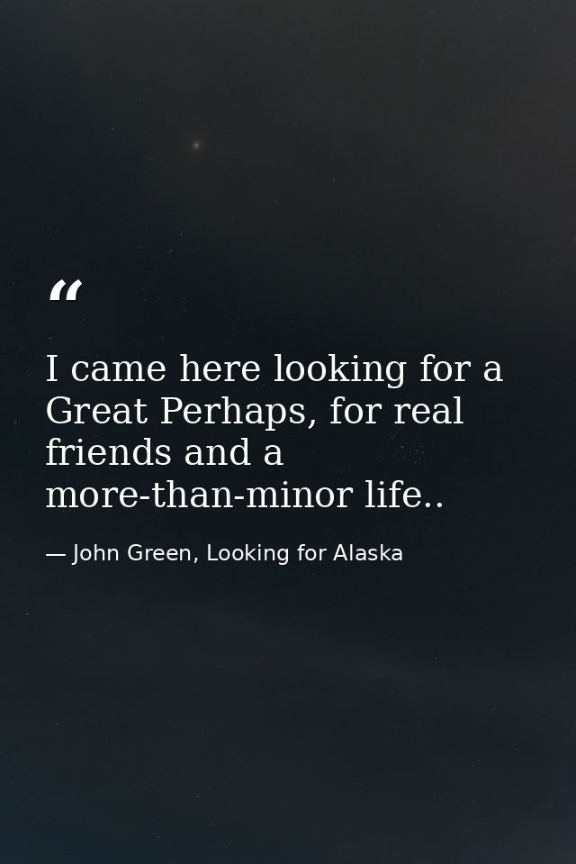 I came here looking for a Great Perhaps, for real friends and a more-than-minor life.. — John Green, Looking for Alaska