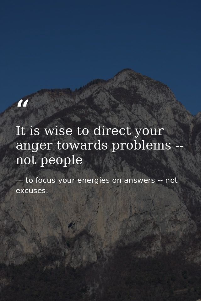 It is wise to direct your anger towards problems -- not people — to focus your energies on answers -- not excuses.
