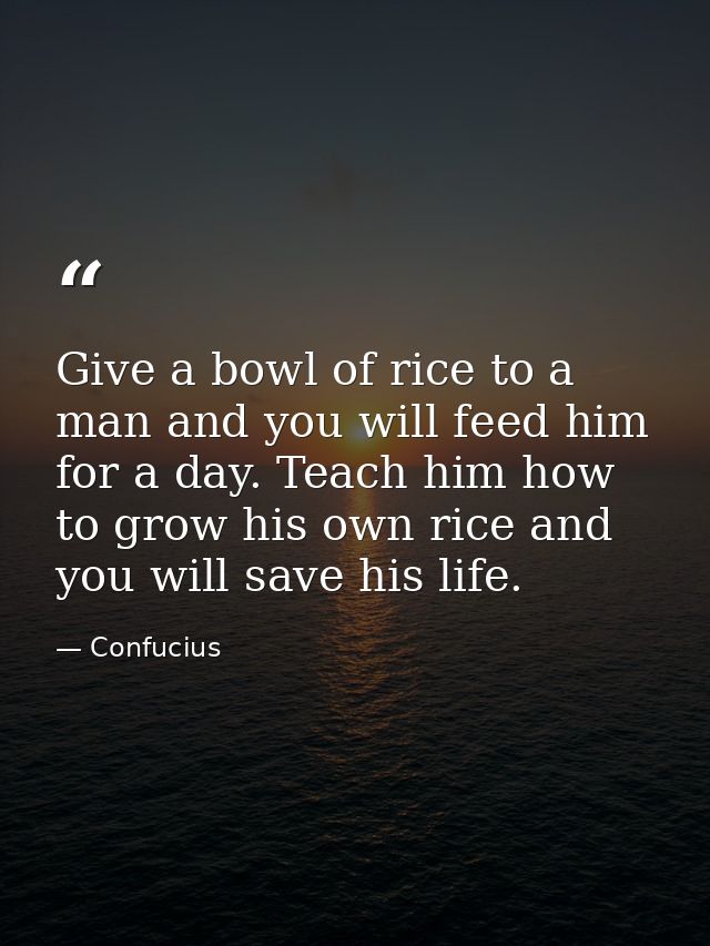 Give a bowl of rice to a man and you will feed him for a day. Teach him how to grow his own rice and you will save his l — Confucius