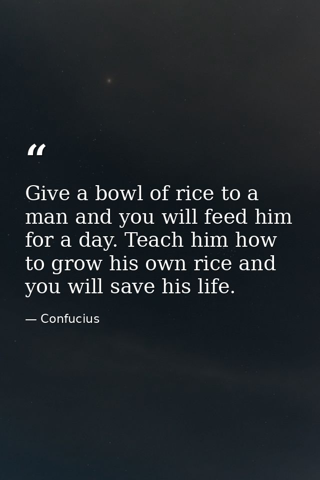 Give a bowl of rice to a man and you will feed him for a day. Teach him how to grow his own rice and you will save his l — Confucius