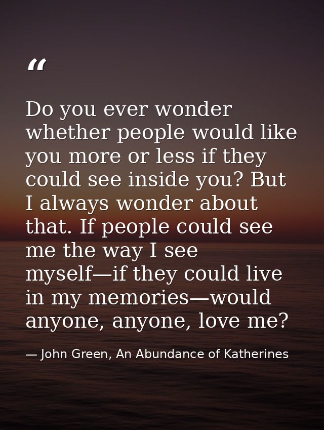 Do you ever wonder whether people would like you more or less if they could see inside you? But I always wonder about th — John Green, An Abundance of Katherines