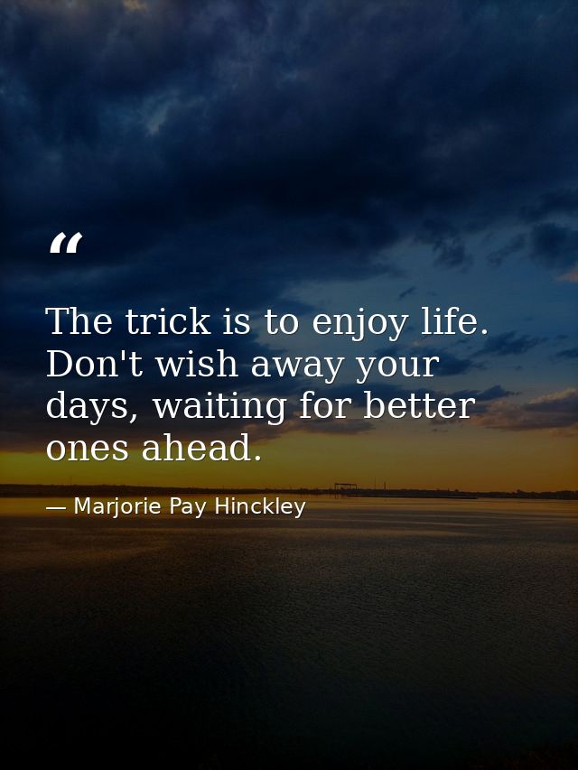 The trick is to enjoy life. Don't wish away your days, waiting for better ones ahead. — Marjorie Pay Hinckley