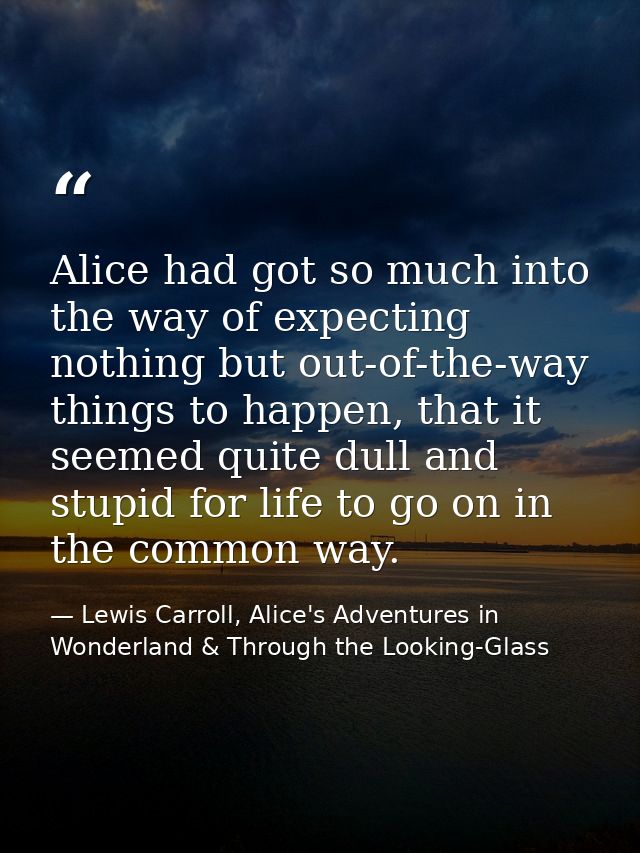 Alice had got so much into the way of expecting nothing but out-of-the-way things to happen, that it seemed quite dull a — Lewis Carroll, Alice's Adventures in Wonderland & Through the Looking-Glass